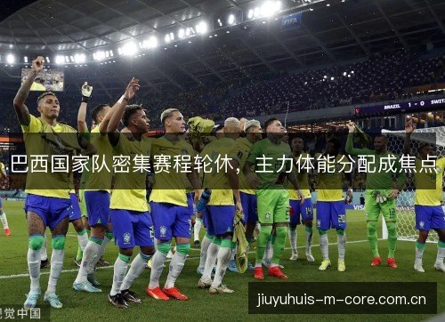 巴西国家队密集赛程轮休,主力体能分配成焦点 巴西国家队密集赛程轮休,主力体能分配成焦点